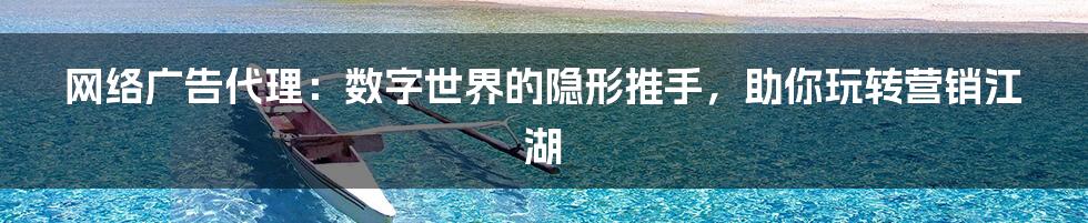 网络广告代理：数字世界的隐形推手，助你玩转营销江湖