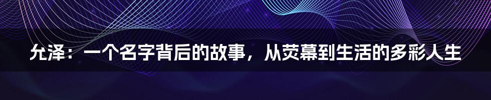 允泽:一个名字背后的故事,从荧幕到生活的多彩人生