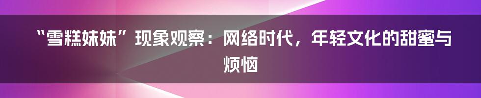 “雪糕妹妹”现象观察：网络时代，年轻文化的甜蜜与烦恼