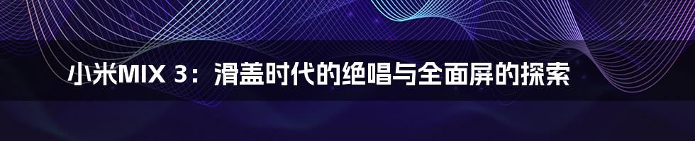 小米MIX 3:滑盖时代的绝唱与全面屏的探索