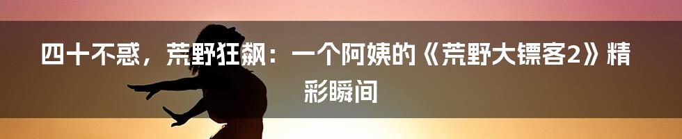四十不惑,荒野狂飙:一个阿姨的《荒野大镖客2》精彩瞬间
