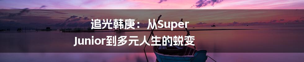追光韩庚:从Super Junior到多元人生的蜕变