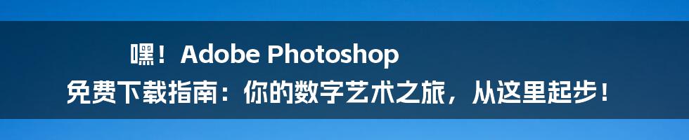 嘿！Adobe Photoshop 免费下载指南：你的数字艺术之旅，从这里起步！