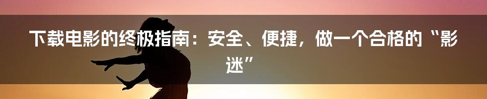 下载电影的终极指南:安全、便捷,做一个合格的“影迷”