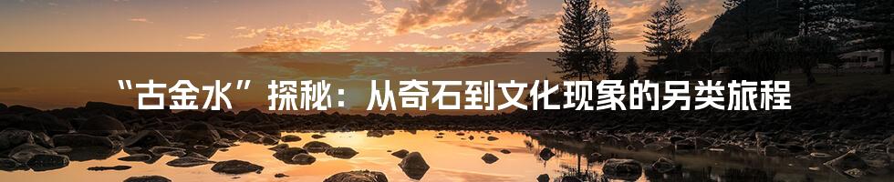 “古金水”探秘:从奇石到文化现象的另类旅程