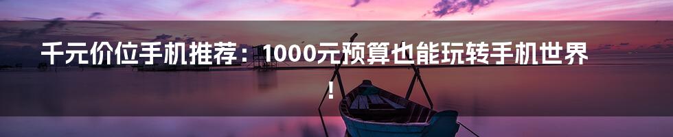 千元价位手机推荐：1000元预算也能玩转手机世界！