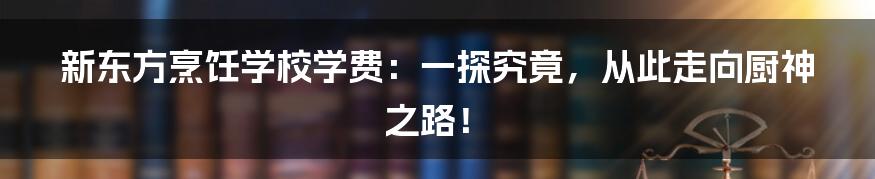 新东方烹饪学校学费：一探究竟，从此走向厨神之路！