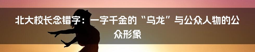 北大校长念错字：一字千金的“乌龙”与公众人物的公众形象