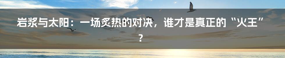 岩浆与太阳:一场炙热的对决,谁才是真正的“火王”?