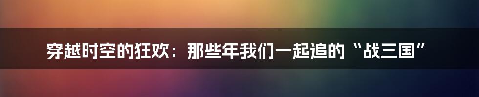 穿越时空的狂欢:那些年我们一起追的“战三国”