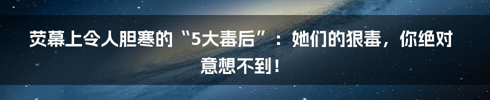 荧幕上令人胆寒的“5大毒后”:她们的狠毒,你绝对意想不到!