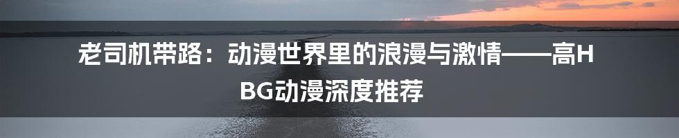 老司机带路:动漫世界里的浪漫与激情——高H BG动漫深度推荐