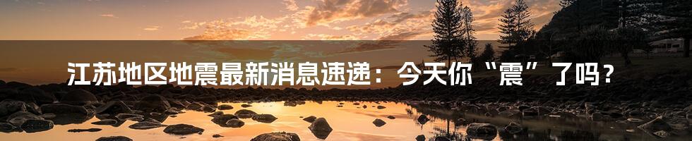 江苏地区地震最新消息速递：今天你“震”了吗？