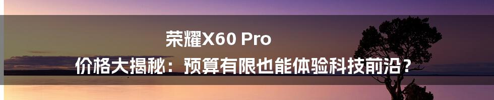 荣耀X60 Pro 价格大揭秘：预算有限也能体验科技前沿？