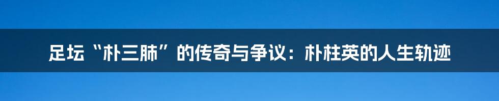 足坛“朴三肺”的传奇与争议：朴柱英的人生轨迹