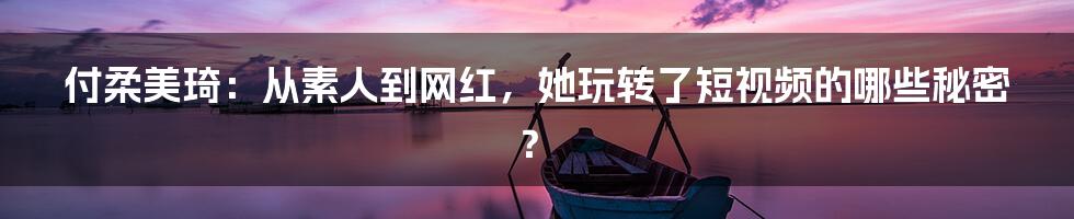 付柔美琦:从素人到网红,她玩转了短视频的哪些秘密?