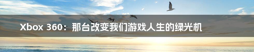 Xbox 360:那台改变我们游戏人生的绿光机