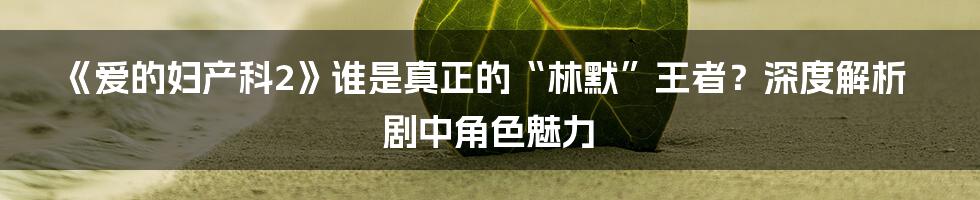 《爱的妇产科2》谁是真正的“林默”王者？深度解析剧中角色魅力
