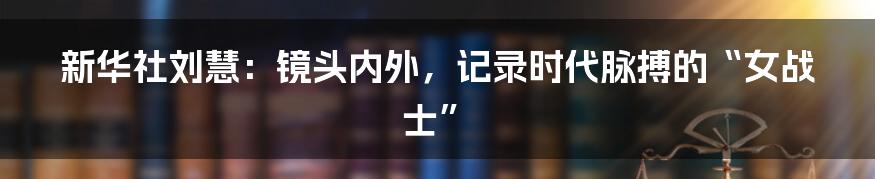 新华社刘慧:镜头内外,记录时代脉搏的“女战士”
