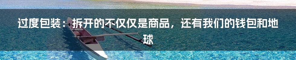 过度包装:拆开的不仅仅是商品,还有我们的钱包和地球