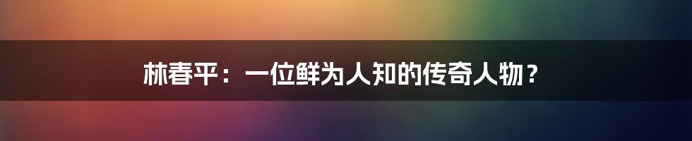 林春平:一位鲜为人知的传奇人物?