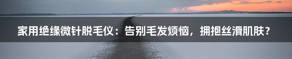 家用绝缘微针脱毛仪：告别毛发烦恼，拥抱丝滑肌肤？