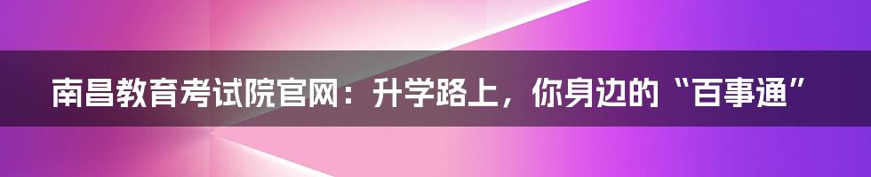 南昌教育考试院官网：升学路上，你身边的“百事通”