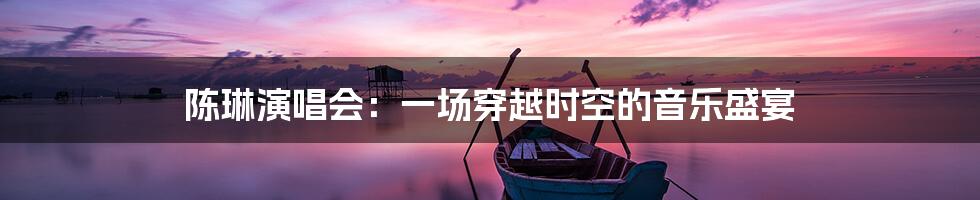 陈琳演唱会:一场穿越时空的音乐盛宴