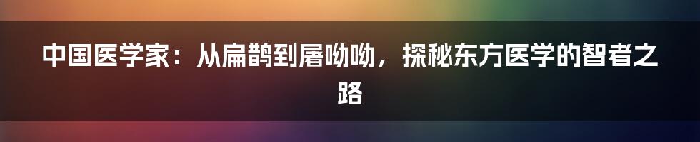 中国医学家：从扁鹊到屠呦呦，探秘东方医学的智者之路