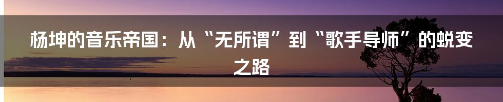 杨坤的音乐帝国：从“无所谓”到“歌手导师”的蜕变之路