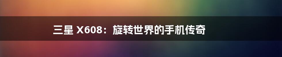 三星 X608:旋转世界的手机传奇