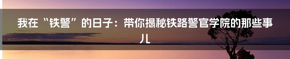 我在“铁警”的日子：带你揭秘铁路警官学院的那些事儿