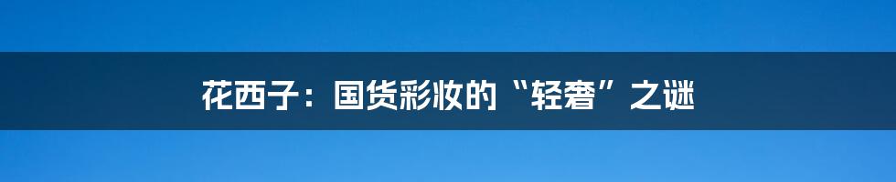 花西子：国货彩妆的“轻奢”之谜