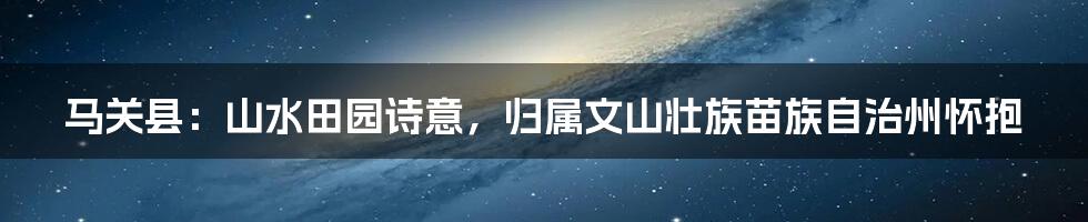 马关县:山水田园诗意,归属文山壮族苗族自治州怀抱