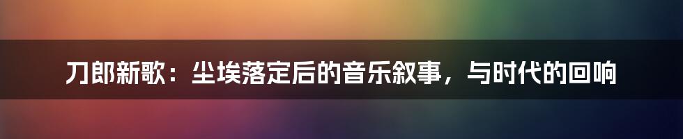 刀郎新歌:尘埃落定后的音乐叙事,与时代的回响