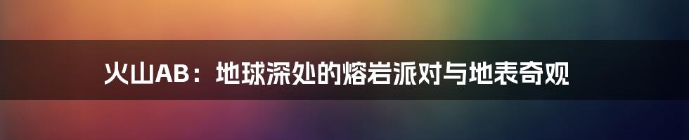 火山AB:地球深处的熔岩派对与地表奇观