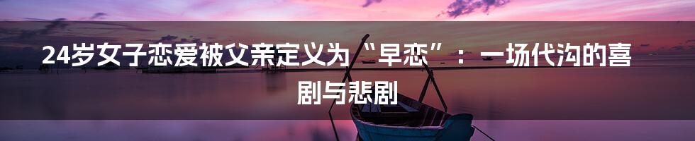 24岁女子恋爱被父亲定义为“早恋”：一场代沟的喜剧与悲剧