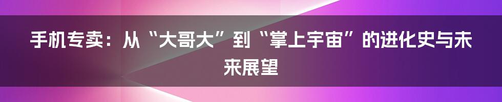 手机专卖：从“大哥大”到“掌上宇宙”的进化史与未来展望
