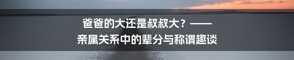 爸爸的大还是叔叔大?—— 亲属关系中的辈分与称谓趣谈