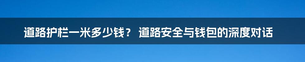 道路护栏一米多少钱？ 道路安全与钱包的深度对话