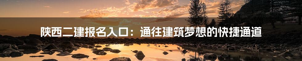 陕西二建报名入口:通往建筑梦想的快捷通道