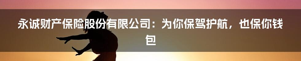永诚财产保险股份有限公司:为你保驾护航,也保你钱包