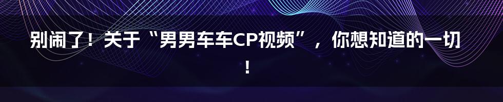别闹了!关于“男男车车CP视频”,你想知道的一切!