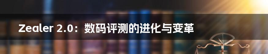 Zealer 2.0：数码评测的进化与变革