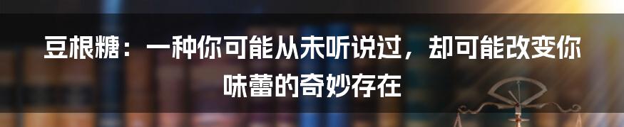 豆根糖：一种你可能从未听说过，却可能改变你味蕾的奇妙存在