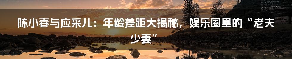 陈小春与应采儿：年龄差距大揭秘，娱乐圈里的“老夫少妻”