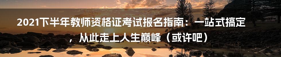 2021下半年教师资格证考试报名指南：一站式搞定，从此走上人生巅峰（或许吧）