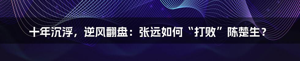 十年沉浮，逆风翻盘：张远如何“打败”陈楚生？