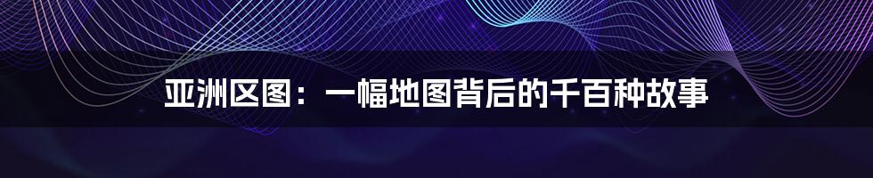 亚洲区图:一幅地图背后的千百种故事