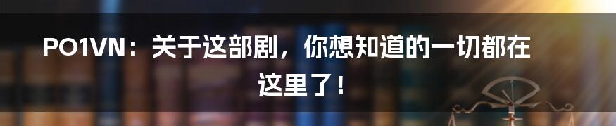 PO1VN：关于这部剧，你想知道的一切都在这里了！